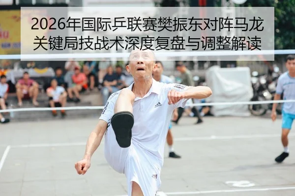 2026年国际乒联赛樊振东对阵马龙关键局技战术深度复盘与调整解读